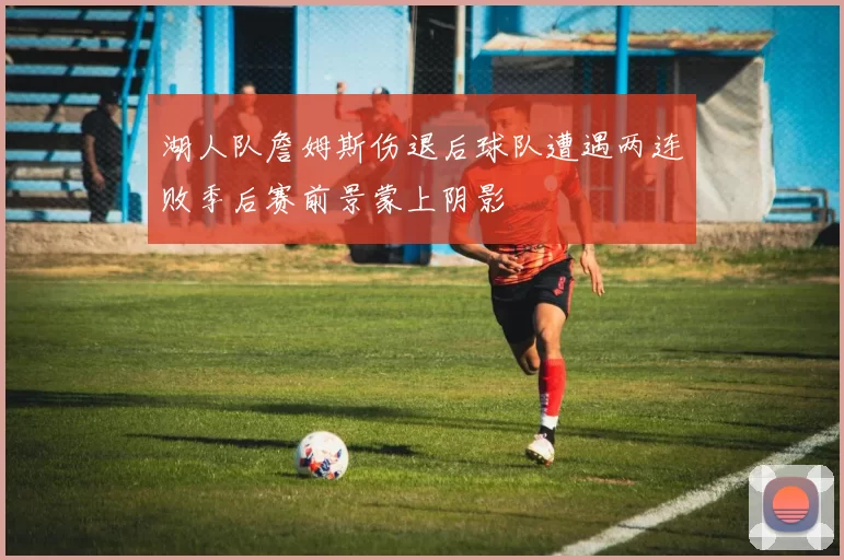 湖人队詹姆斯伤退后球队遭遇两连败季后赛前景蒙上阴影