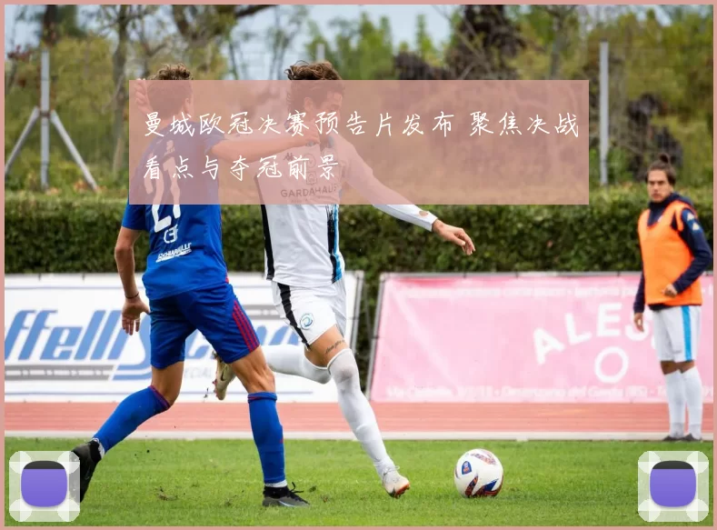 曼城欧冠决赛预告片发布 聚焦决战看点与夺冠前景
